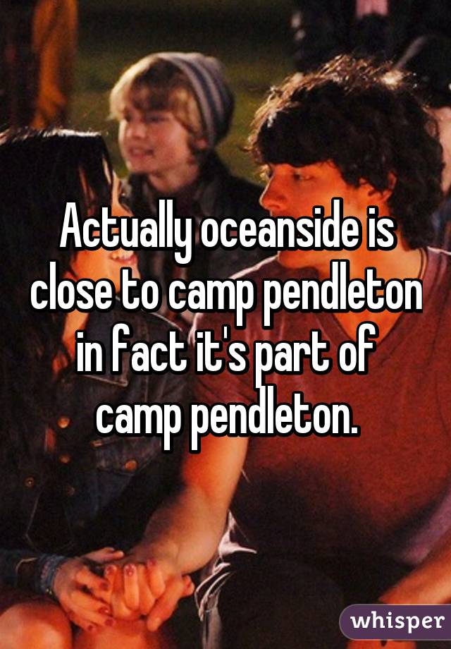 Actually oceanside is close to camp pendleton in fact it's part of camp pendleton.