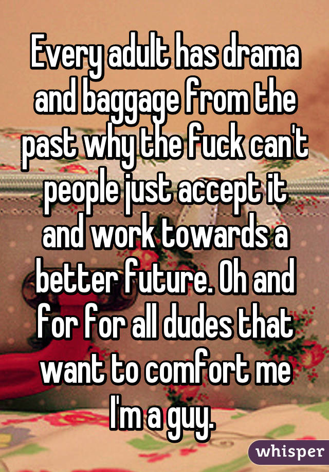 Every adult has drama and baggage from the past why the fuck can't people just accept it and work towards a better future. Oh and for for all dudes that want to comfort me I'm a guy. 