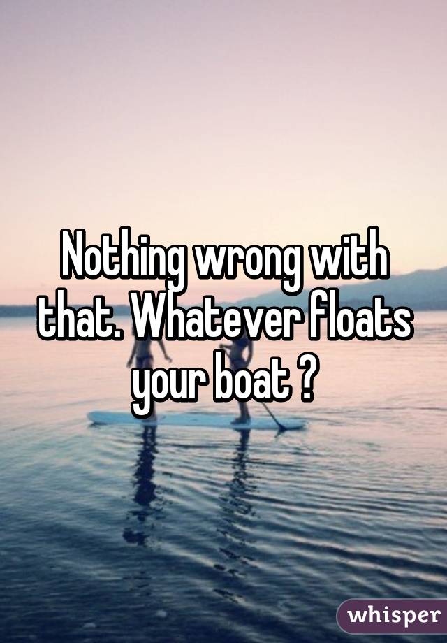 Nothing wrong with that. Whatever floats your boat 😊
