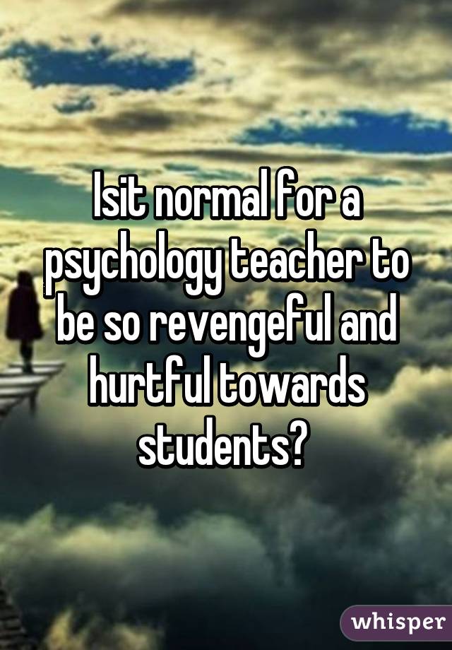 Isit normal for a psychology teacher to be so revengeful and hurtful towards students? 