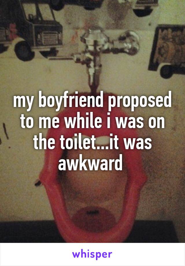 my boyfriend proposed to me while i was on the toilet...it was awkward 