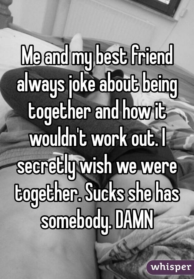 Me and my best friend always joke about being together and how it wouldn't work out. I secretly wish we were together. Sucks she has somebody. DAMN