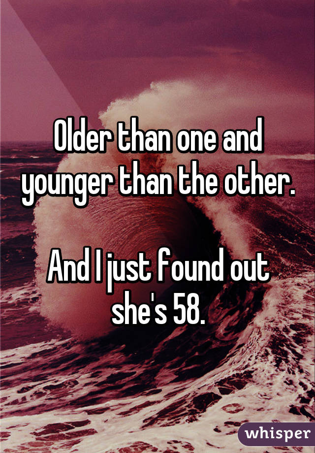 Older than one and younger than the other.

And I just found out she's 58.