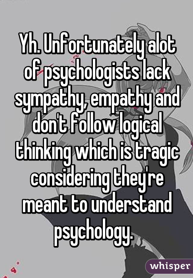 Yh. Unfortunately alot of psychologists lack sympathy, empathy and don't follow logical thinking which is tragic considering they're meant to understand psychology.  