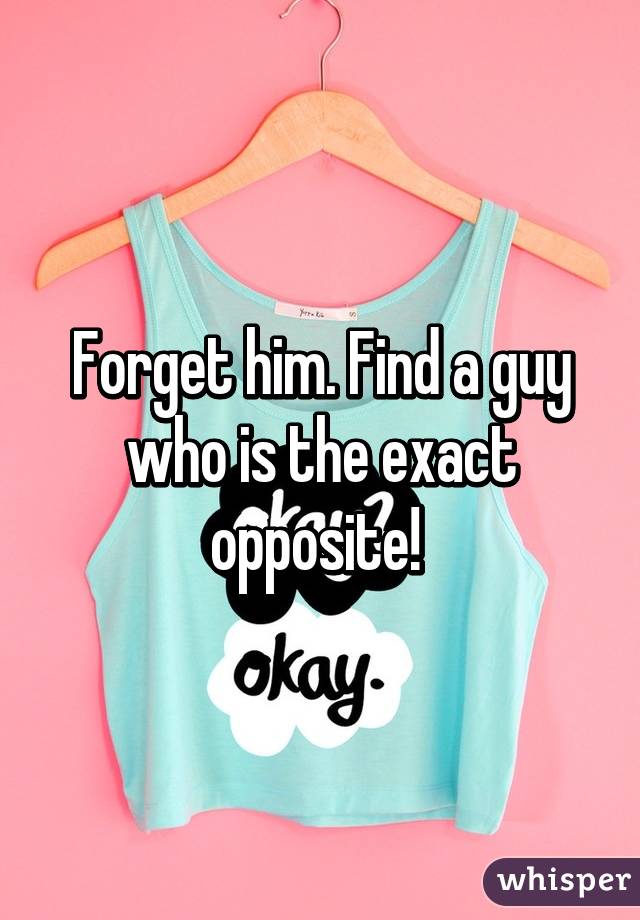 Forget him. Find a guy who is the exact opposite! 