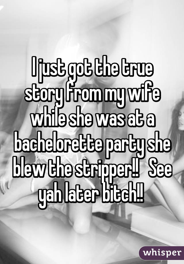 I just got the true story from my wife while she was at a bachelorette party she blew the stripper!!   See yah later bitch!! 