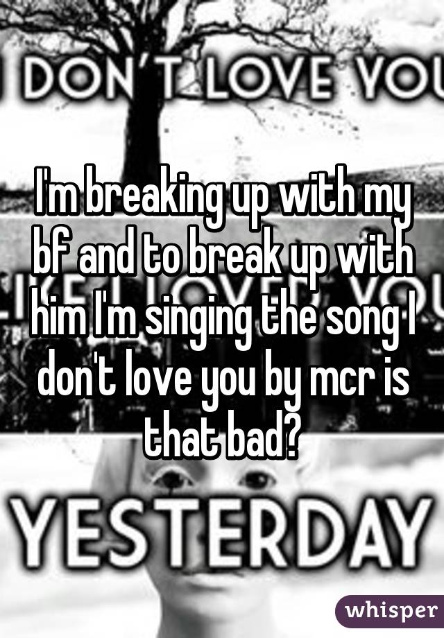 I'm breaking up with my bf and to break up with him I'm singing the song I don't love you by mcr is that bad?