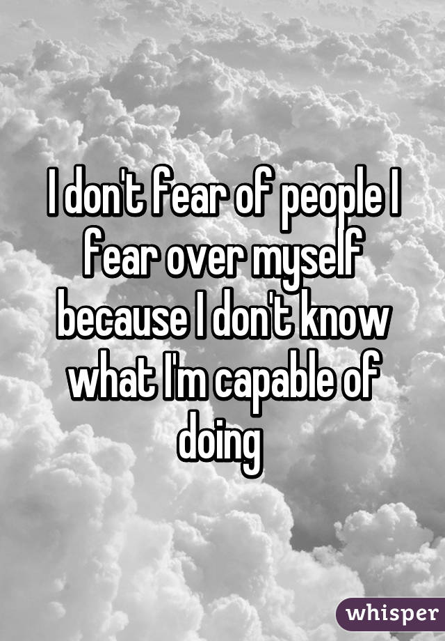 I don't fear of people I fear over myself because I don't know what I'm capable of doing 