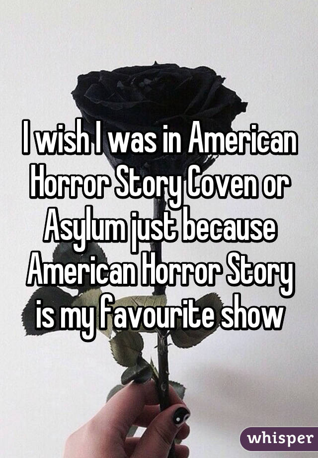 I wish I was in American Horror Story Coven or Asylum just because American Horror Story is my favourite show