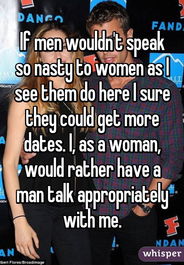 If men wouldn't speak so nasty to women as I see them do here I sure they could get more dates. I, as a woman, would rather have a man talk appropriately with me.
