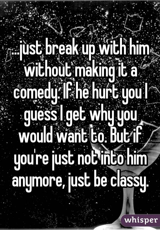 ...just break up with him without making it a comedy. If he hurt you I guess I get why you would want to. But if you're just not into him anymore, just be classy.
