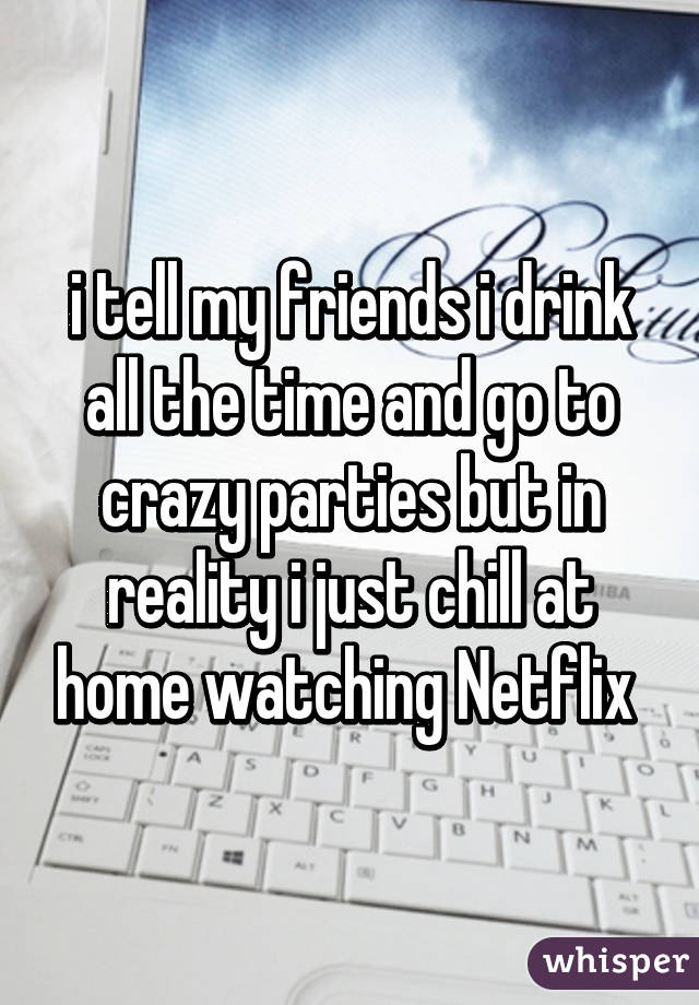 i tell my friends i drink all the time and go to crazy parties but in reality i just chill at home watching Netflix 