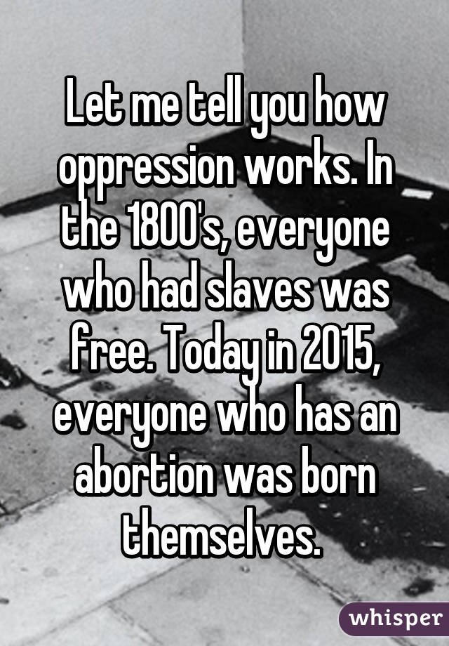 Let me tell you how oppression works. In the 1800's, everyone who had slaves was free. Today in 2015, everyone who has an abortion was born themselves. 