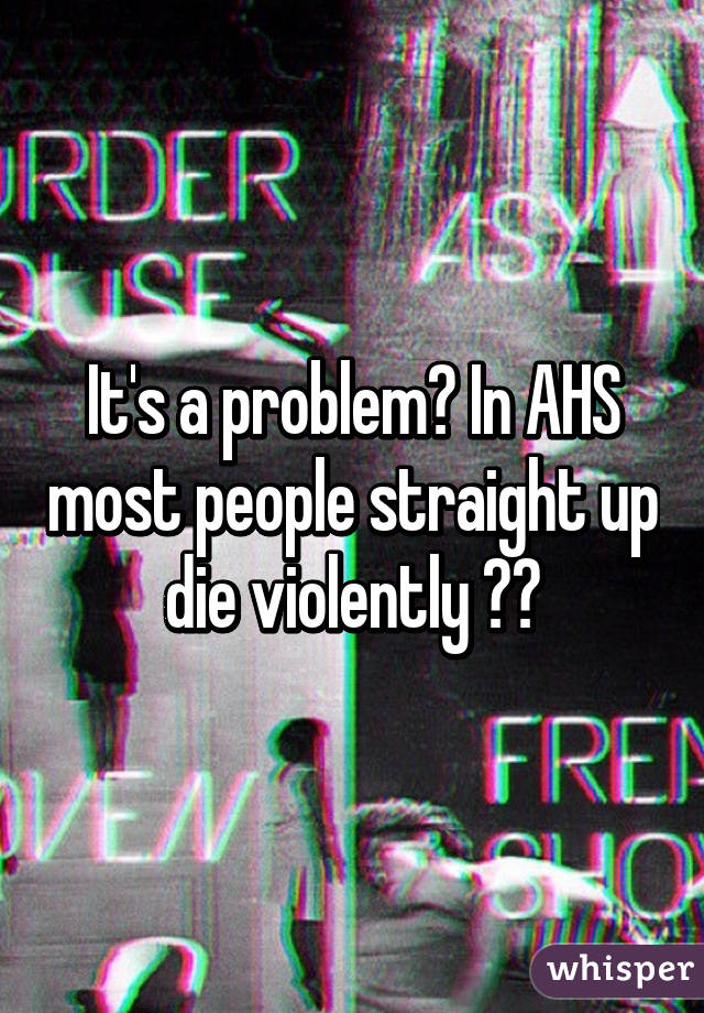 It's a problem😂 In AHS most people straight up die violently 😂😂