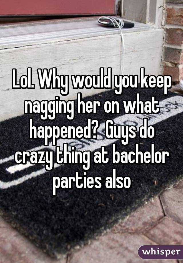 Lol. Why would you keep nagging her on what happened?  Guys do crazy thing at bachelor parties also