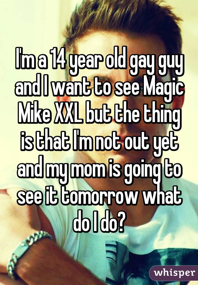 I'm a 14 year old gay guy and I want to see Magic Mike XXL but the thing is that I'm not out yet and my mom is going to see it tomorrow what do I do?
