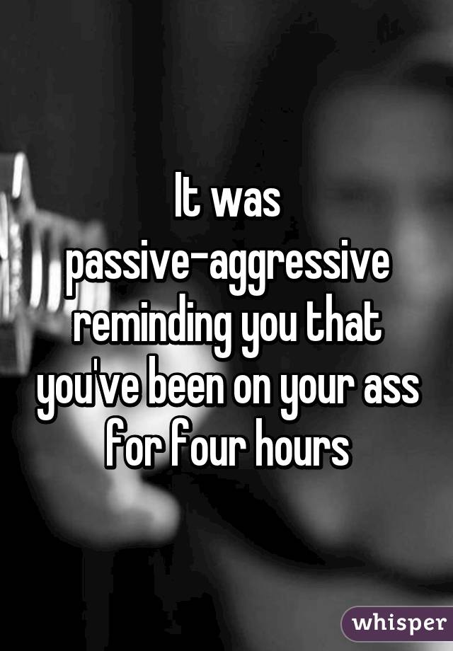 It was passive-aggressive reminding you that you've been on your ass for four hours