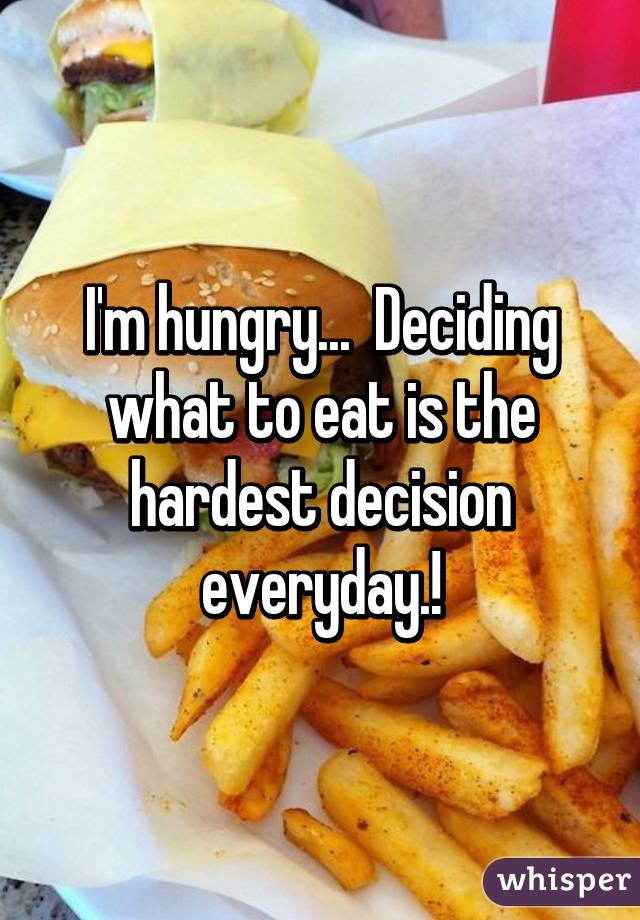 I'm hungry...  Deciding what to eat is the hardest decision everyday.!