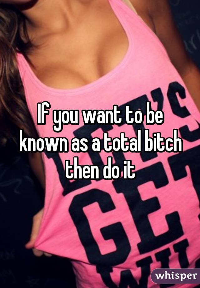 If you want to be known as a total bitch then do it