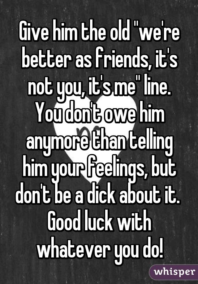 Give him the old "we're better as friends, it's not you, it's me" line. You don't owe him anymore than telling him your feelings, but don't be a dick about it. 
Good luck with whatever you do!
