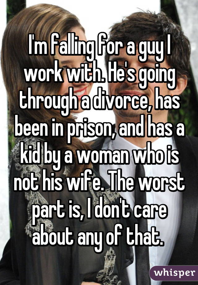 I'm falling for a guy I work with. He's going through a divorce, has been in prison, and has a kid by a woman who is not his wife. The worst part is, I don't care about any of that. 