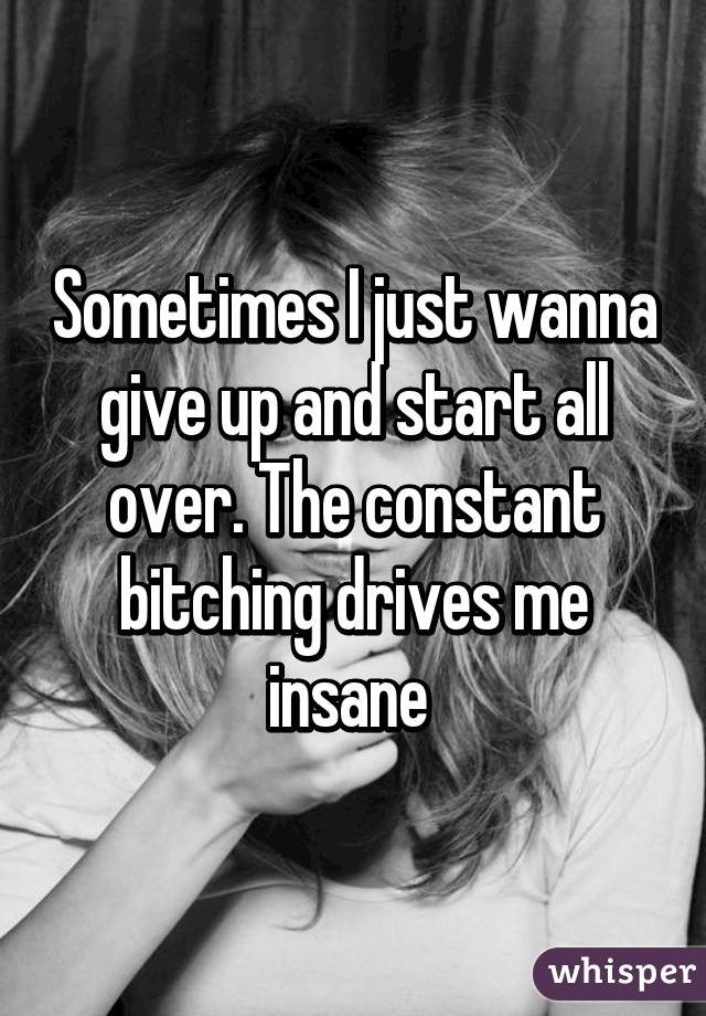 Sometimes I just wanna give up and start all over. The constant bitching drives me insane 