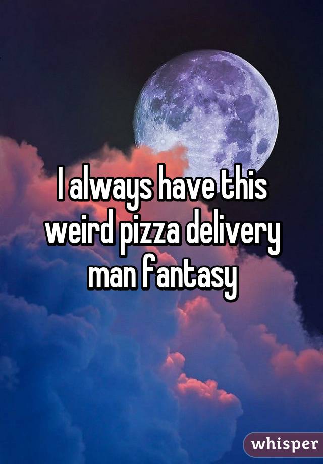 I always have this weird pizza delivery man fantasy