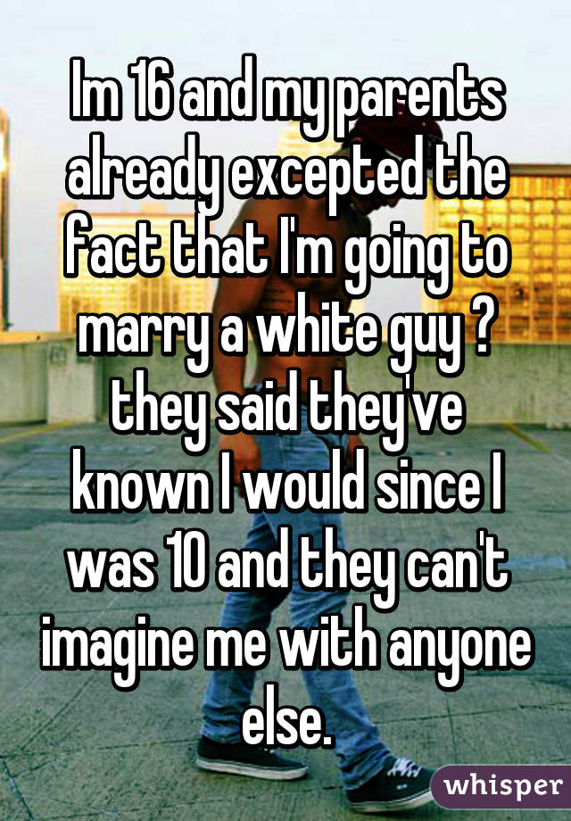 Im 16 and my parents already excepted the fact that I'm going to marry a white guy 😂 they said they've known I would since I was 10 and they can't imagine me with anyone else.