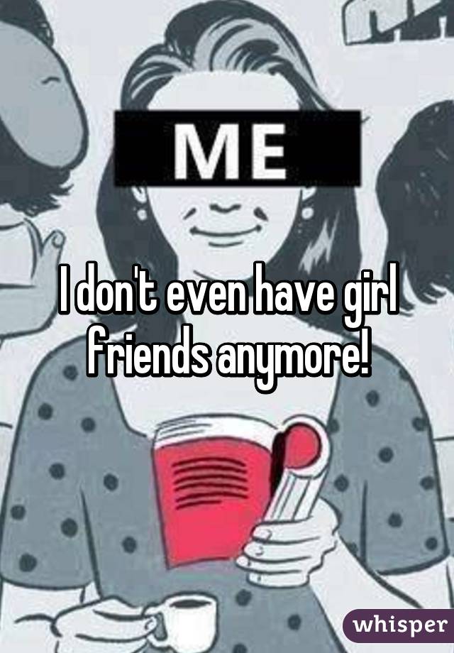 I don't even have girl friends anymore!