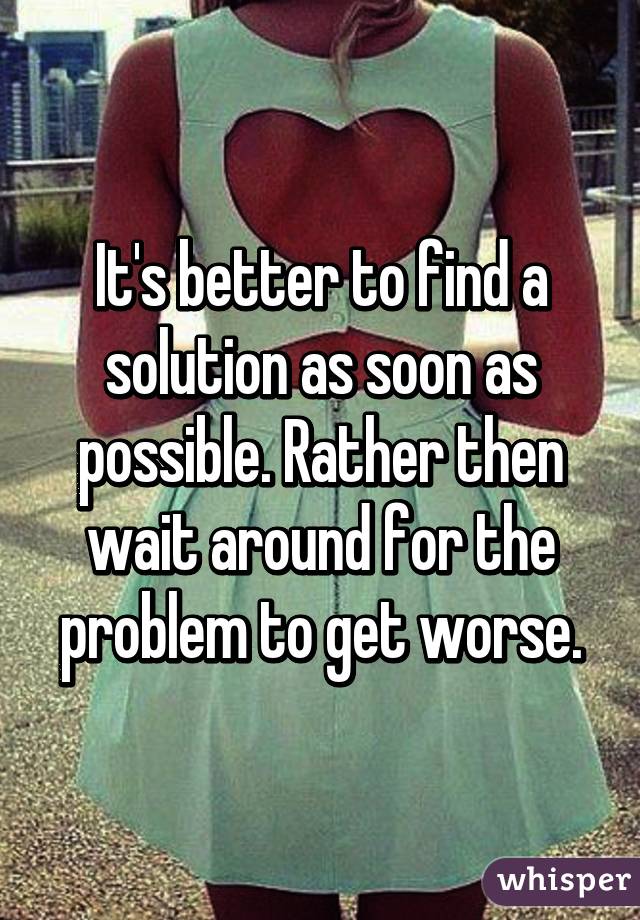 It's better to find a solution as soon as possible. Rather then wait around for the problem to get worse.