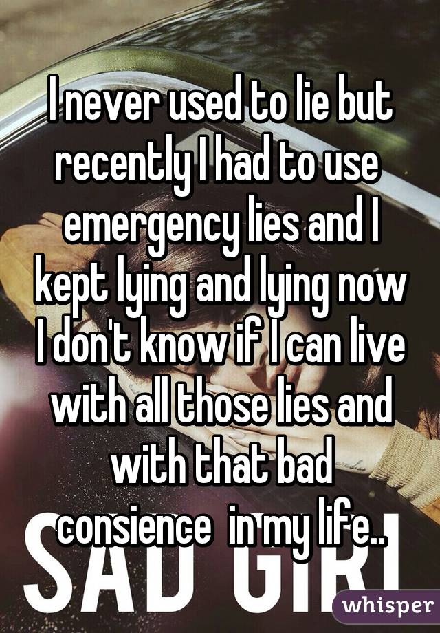 I never used to lie but recently I had to use  emergency lies and I kept lying and lying now I don't know if I can live with all those lies and with that bad consience  in my life..