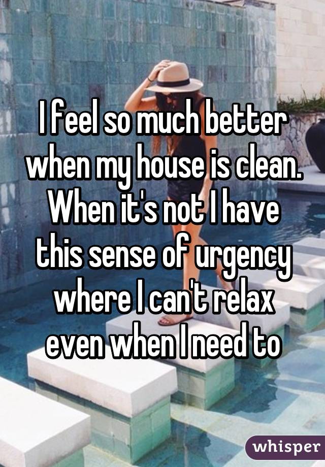 I feel so much better when my house is clean. When it's not I have this sense of urgency where I can't relax even when I need to