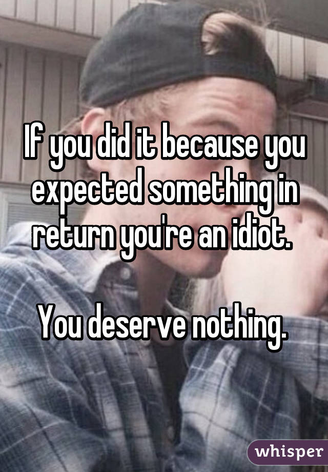 If you did it because you expected something in return you're an idiot. 

You deserve nothing. 