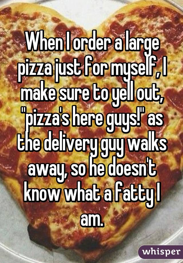 When I order a large pizza just for myself, I make sure to yell out, "pizza's here guys!" as the delivery guy walks away, so he doesn't know what a fatty I am.