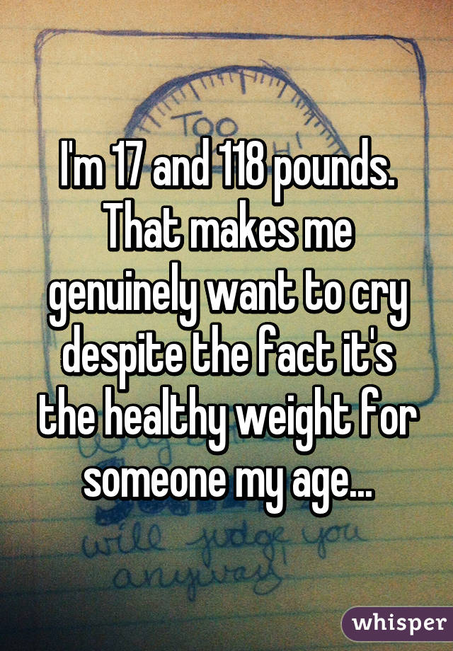 I'm 17 and 118 pounds. That makes me genuinely want to cry despite the fact it's the healthy weight for someone my age...