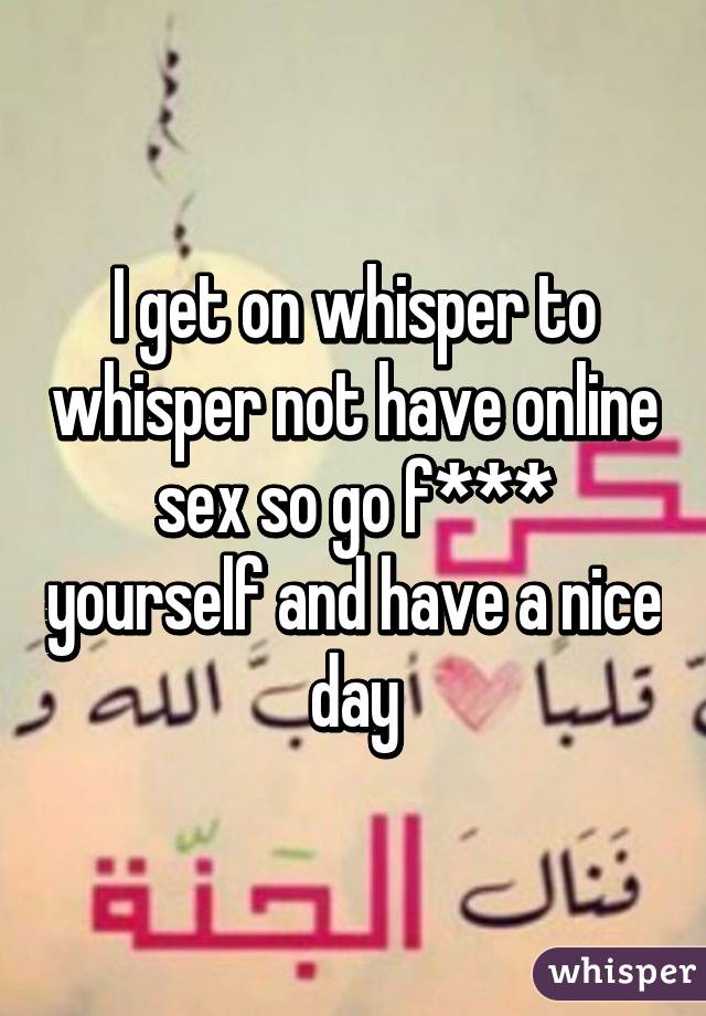 I get on whisper to whisper not have online sex so go f*** yourself and have a nice day