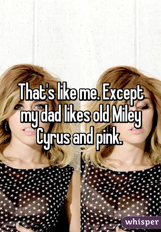 That's like me. Except my dad likes old Miley Cyrus and pink. 