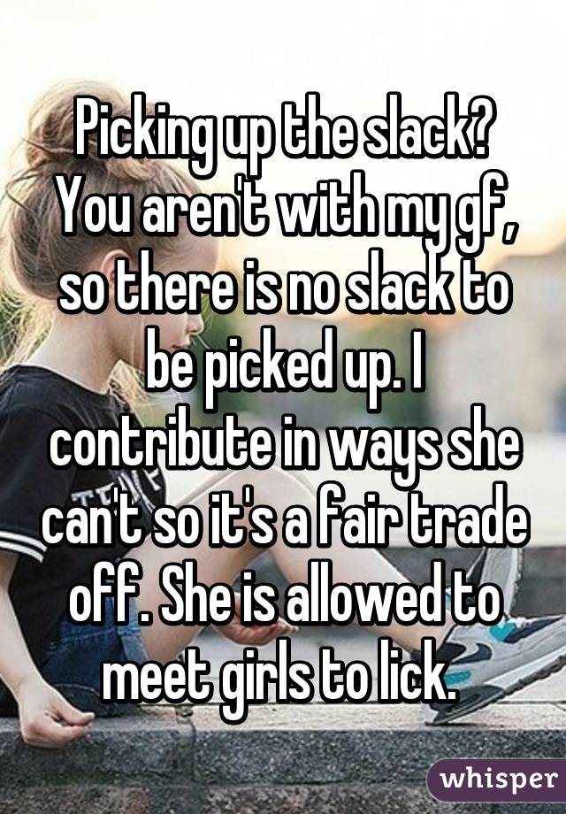 Picking up the slack? You aren't with my gf, so there is no slack to be picked up. I contribute in ways she can't so it's a fair trade off. She is allowed to meet girls to lick. 