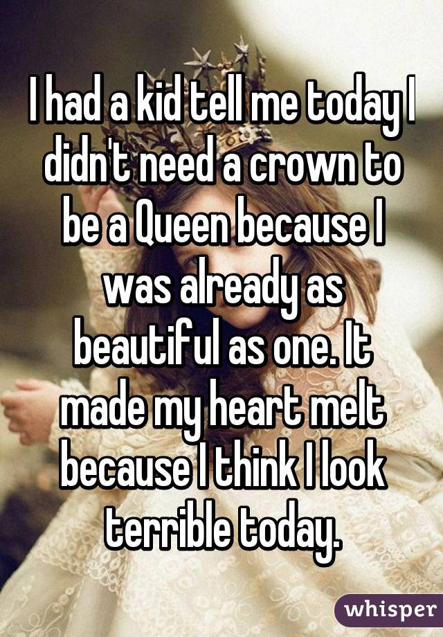 I had a kid tell me today I didn't need a crown to be a Queen because I was already as beautiful as one. It made my heart melt because I think I look terrible today.
