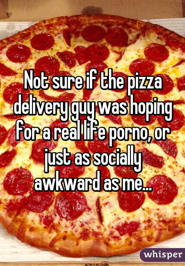 Not sure if the pizza delivery guy was hoping for a real life porno, or just as socially awkward as me...