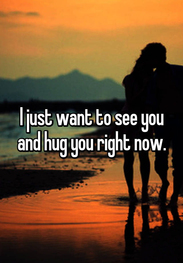 I just want to see you and hug you right now. 
