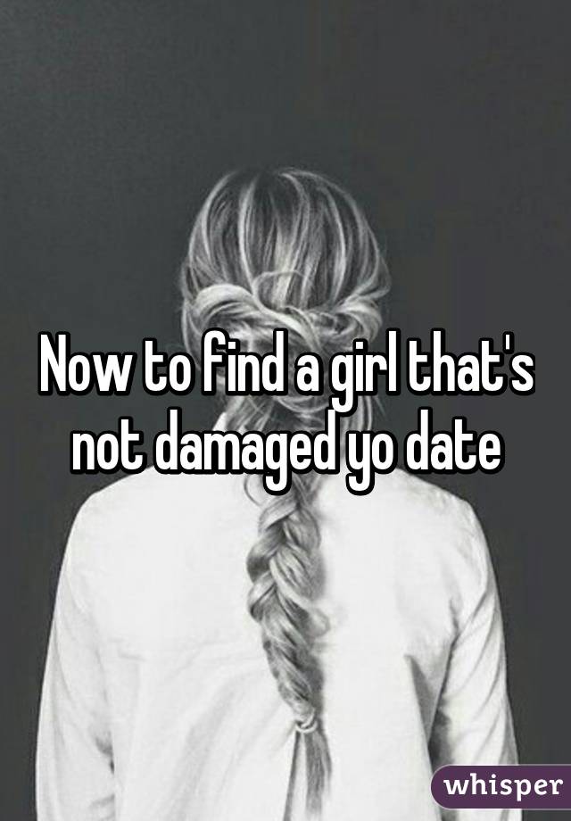 Now to find a girl that's not damaged yo date