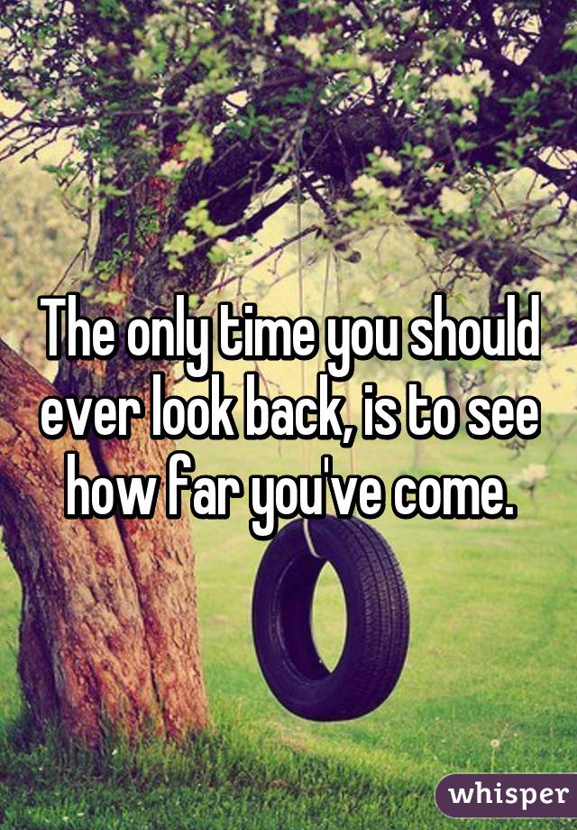 The only time you should ever look back, is to see how far you've come.