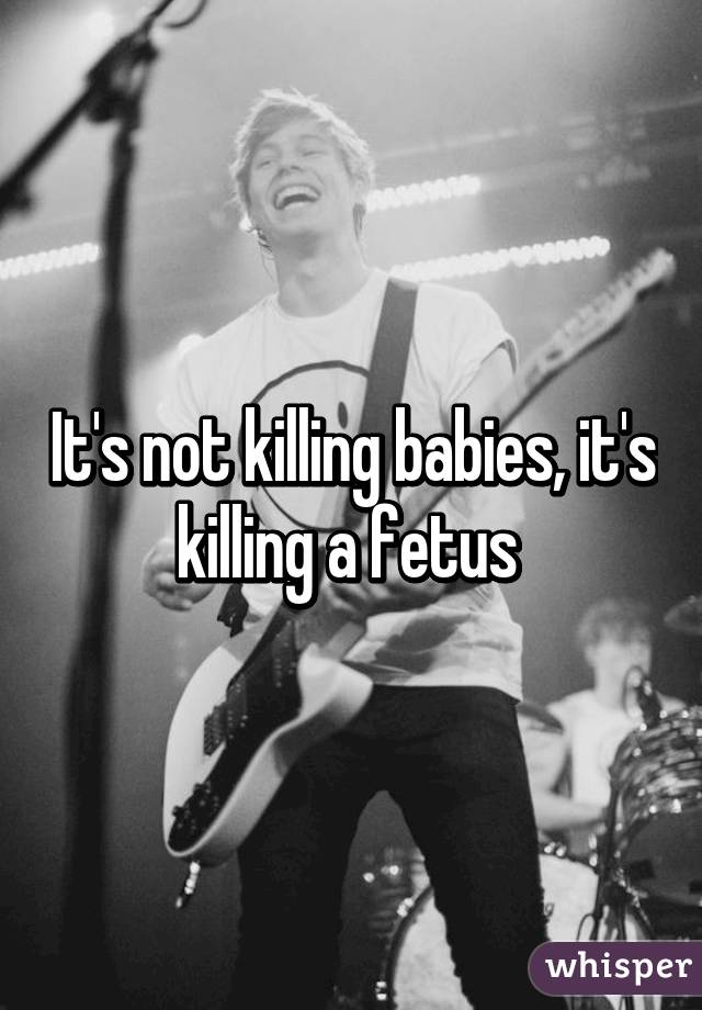 It's not killing babies, it's killing a fetus 