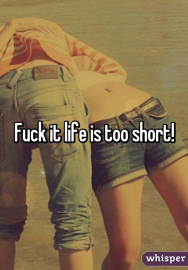 Fuck it life is too short!