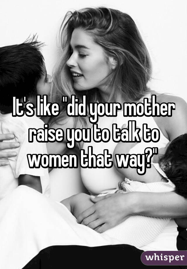 It's like "did your mother raise you to talk to women that way?" 