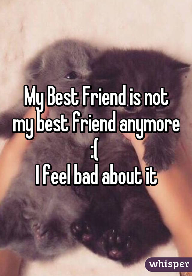 My Best Friend is not my best friend anymore :( 
I feel bad about it