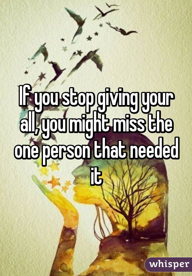 If you stop giving your all, you might miss the one person that needed it