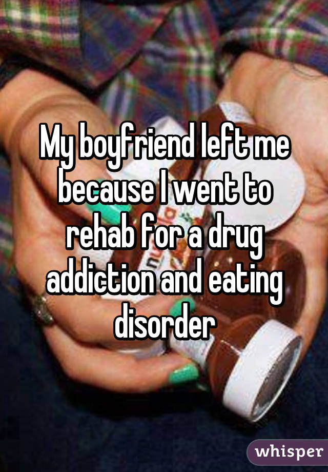 My boyfriend left me because I went to rehab for a drug addiction and eating disorder