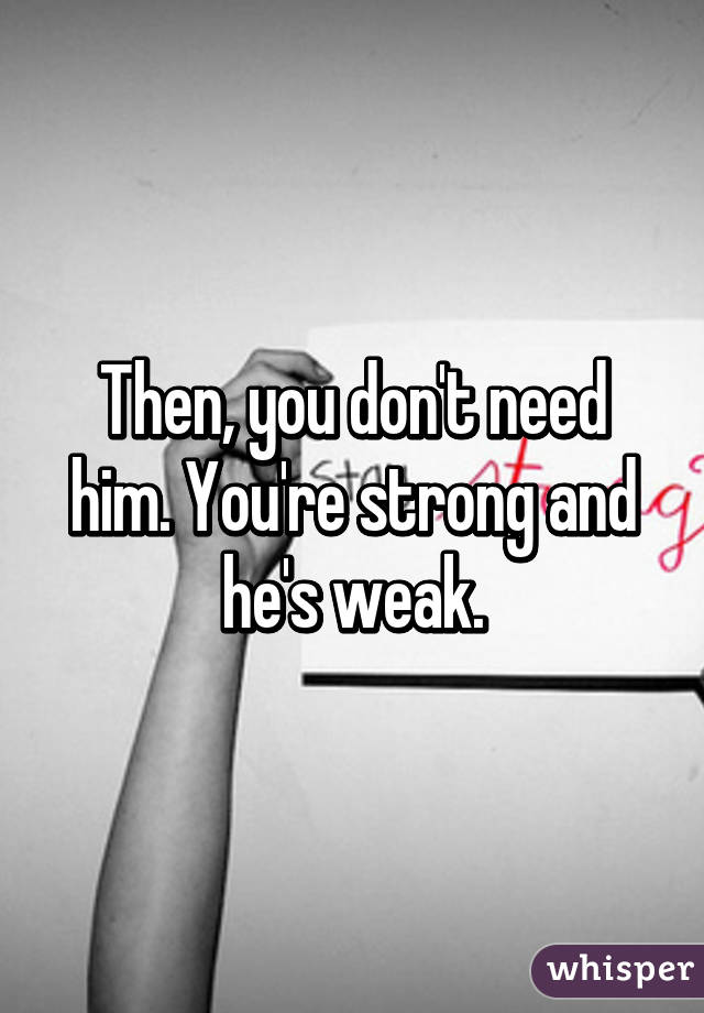 Then, you don't need him. You're strong and he's weak.